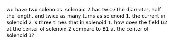 we have two solenoids. solenoid 2 has twice the diameter, half the length, and twice as many turns as solenoid 1. the current in solenoid 2 is three times that in solenoid 1. how does the field B2 at the center of solenoid 2 compare to B1 at the center of solenoid 1?