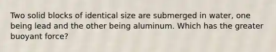 Two solid blocks of identical size are submerged in water, one being lead and the other being aluminum. Which has the greater buoyant force?