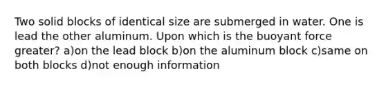 Two solid blocks of identical size are submerged in water. One is lead the other aluminum. Upon which is the buoyant force greater? a)on the lead block b)on the aluminum block c)same on both blocks d)not enough information