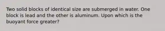 Two solid blocks of identical size are submerged in water. One block is lead and the other is aluminum. Upon which is the buoyant force greater?