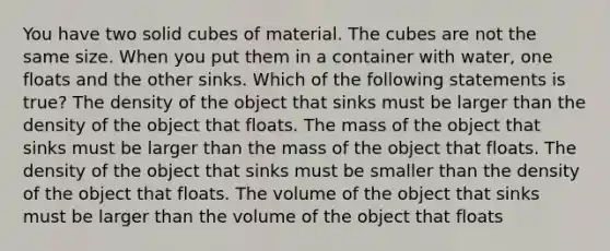 You have two solid cubes of material. The cubes are not the same size. When you put them in a container with water, one floats and the other sinks. Which of the following statements is true? The density of the object that sinks must be larger than the density of the object that floats. The mass of the object that sinks must be larger than the mass of the object that floats. The density of the object that sinks must be smaller than the density of the object that floats. The volume of the object that sinks must be larger than the volume of the object that floats