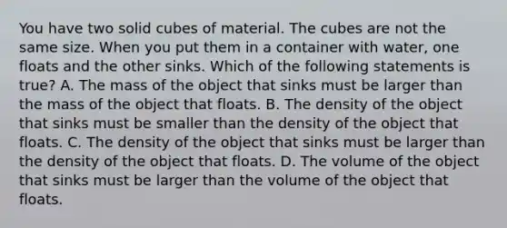 You have two solid cubes of material. The cubes are not the same size. When you put them in a container with water, one floats and the other sinks. Which of the following statements is true? A. The mass of the object that sinks must be larger than the mass of the object that floats. B. The density of the object that sinks must be smaller than the density of the object that floats. C. The density of the object that sinks must be larger than the density of the object that floats. D. The volume of the object that sinks must be larger than the volume of the object that floats.