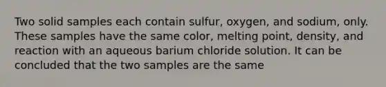 Two solid samples each contain sulfur, oxygen, and sodium, only. These samples have the same color, melting point, density, and reaction with an aqueous barium chloride solution. It can be concluded that the two samples are the same