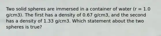 Two solid spheres are immersed in a container of water (r = 1.0 g/cm3). The first has a density of 0.67 g/cm3, and the second has a density of 1.33 g/cm3. Which statement about the two spheres is true?