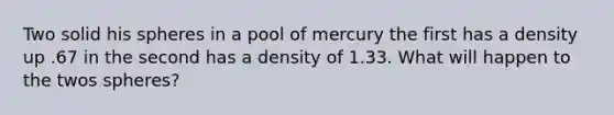 Two solid his spheres in a pool of mercury the first has a density up .67 in the second has a density of 1.33. What will happen to the twos spheres?