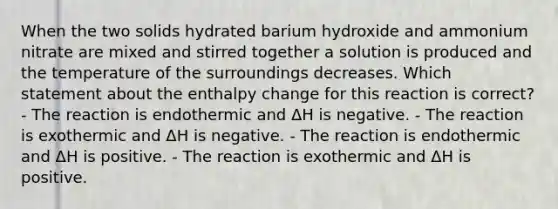 When the two solids hydrated barium hydroxide and ammonium nitrate are mixed and stirred together a solution is produced and the temperature of the surroundings decreases. Which statement about the enthalpy change for this reaction is correct? - The reaction is endothermic and ΔH is negative. - The reaction is exothermic and ΔH is negative. - The reaction is endothermic and ΔH is positive. - The reaction is exothermic and ΔH is positive.