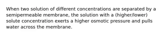 When two solution of different concentrations are separated by a semipermeable membrane, the solution with a (higher/lower) solute concentration exerts a higher osmotic pressure and pulls water across the membrane.