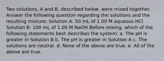 Two solutions, A and B, described below, were mixed together. Answer the following question regarding the solutions and the resulting mixture: Solution A: 50 mL of 1.00 M aqueous HCl Solution B: 100 mL of 1.00 M NaOH Before mixing, which of the following statements best describes the system: a. The pH is greater in Solution B b. The pH is greater in Solution A c. The solutions are neutral. d. None of the above are true. e. All of the above are true.