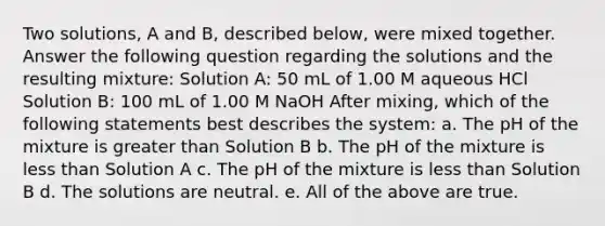 Two solutions, A and B, described below, were mixed together. Answer the following question regarding the solutions and the resulting mixture: Solution A: 50 mL of 1.00 M aqueous HCl Solution B: 100 mL of 1.00 M NaOH After mixing, which of the following statements best describes the system: a. The pH of the mixture is greater than Solution B b. The pH of the mixture is less than Solution A c. The pH of the mixture is less than Solution B d. The solutions are neutral. e. All of the above are true.