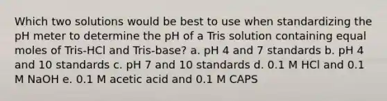 Which two solutions would be best to use when standardizing the pH meter to determine the pH of a Tris solution containing equal moles of Tris-HCl and Tris-base? a. pH 4 and 7 standards b. pH 4 and 10 standards c. pH 7 and 10 standards d. 0.1 M HCl and 0.1 M NaOH e. 0.1 M acetic acid and 0.1 M CAPS