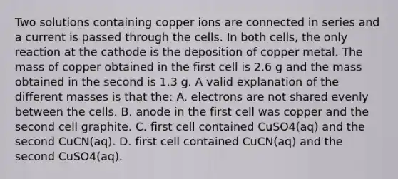 Two solutions containing copper ions are connected in series and a current is passed through the cells. In both cells, the only reaction at the cathode is the deposition of copper metal. The mass of copper obtained in the first cell is 2.6 g and the mass obtained in the second is 1.3 g. A valid explanation of the different masses is that the: A. electrons are not shared evenly between the cells. B. anode in the first cell was copper and the second cell graphite. C. first cell contained CuSO4(aq) and the second CuCN(aq). D. first cell contained CuCN(aq) and the second CuSO4(aq).