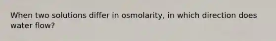 When two solutions differ in osmolarity, in which direction does water flow?