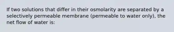 If two solutions that differ in their osmolarity are separated by a selectively permeable membrane (permeable to water only), the net flow of water is: