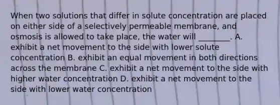 When two solutions that differ in solute concentration are placed on either side of a selectively permeable membrane, and osmosis is allowed to take place, the water will ________. A. exhibit a net movement to the side with lower solute concentration B. exhibit an equal movement in both directions across the membrane C. exhibit a net movement to the side with higher water concentration D. exhibit a net movement to the side with lower water concentration