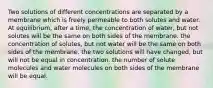 Two solutions of different concentrations are separated by a membrane which is freely permeable to both solutes and water. At equilibrium, after a time, the concentration of water, but not solutes will be the same on both sides of the membrane. the concentration of solutes, but not water will be the same on both sides of the membrane. the two solutions will have changed, but will not be equal in concentration. the number of solute molecules and water molecules on both sides of the membrane will be equal.