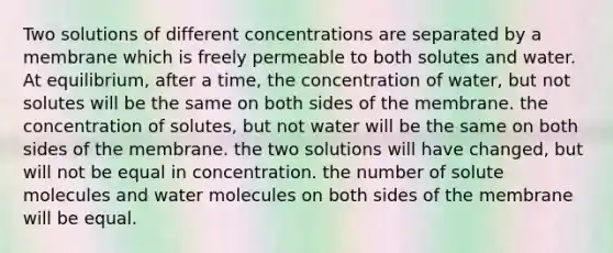 Two solutions of different concentrations are separated by a membrane which is freely permeable to both solutes and water. At equilibrium, after a time, the concentration of water, but not solutes will be the same on both sides of the membrane. the concentration of solutes, but not water will be the same on both sides of the membrane. the two solutions will have changed, but will not be equal in concentration. the number of solute molecules and water molecules on both sides of the membrane will be equal.