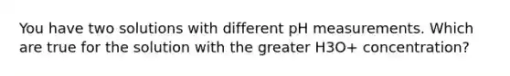 You have two solutions with different pH measurements. Which are true for the solution with the greater H3O+ concentration?