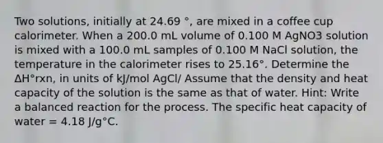 Two solutions, initially at 24.69 °, are mixed in a coffee cup calorimeter. When a 200.0 mL volume of 0.100 M AgNO3 solution is mixed with a 100.0 mL samples of 0.100 M NaCl solution, the temperature in the calorimeter rises to 25.16°. Determine the ΔH°rxn, in units of kJ/mol AgCl/ Assume that the density and heat capacity of the solution is the same as that of water. Hint: Write a balanced reaction for the process. The specific heat capacity of water = 4.18 J/g°C.