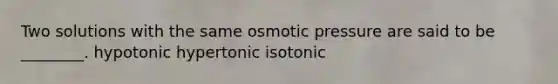 Two solutions with the same osmotic pressure are said to be ________. hypotonic hypertonic isotonic