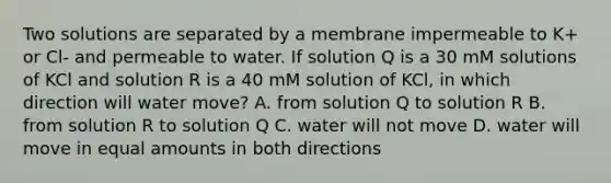 Two solutions are separated by a membrane impermeable to K+ or Cl- and permeable to water. If solution Q is a 30 mM solutions of KCl and solution R is a 40 mM solution of KCl, in which direction will water move? A. from solution Q to solution R B. from solution R to solution Q C. water will not move D. water will move in equal amounts in both directions