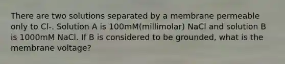 There are two solutions separated by a membrane permeable only to Cl-. Solution A is 100mM(millimolar) NaCl and solution B is 1000mM NaCl. If B is considered to be grounded, what is the membrane voltage?