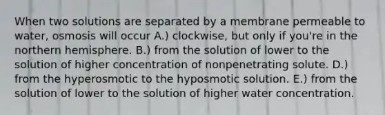 When two solutions are separated by a membrane permeable to water, osmosis will occur A.) clockwise, but only if you're in the northern hemisphere. B.) from the solution of lower to the solution of higher concentration of nonpenetrating solute. D.) from the hyperosmotic to the hyposmotic solution. E.) from the solution of lower to the solution of higher water concentration.