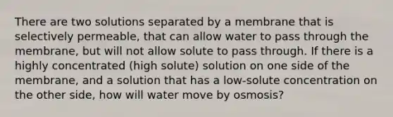 There are two solutions separated by a membrane that is selectively permeable, that can allow water to pass through the membrane, but will not allow solute to pass through. If there is a highly concentrated (high solute) solution on one side of the membrane, and a solution that has a low-solute concentration on the other side, how will water move by osmosis?