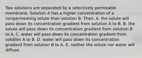 Two solutions are separated by a selectively permeable membrane. Solution A has a higher concentration of a nonpermeating solute than solution B. Then, A. the solute will pass down its concentration gradient from solution A to B. B. the solute will pass down its concentration gradient from solution B to A. C. water will pass down its concentration gradient from solution A to B. D. water will pass down its concentration gradient from solution B to A. E. neither the solute nor water will diffuse.