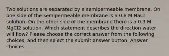 Two solutions are separated by a semipermeable membrane. On one side of the semipermeable membrane is a 0.8 M NaCl solution. On the other side of the membrane there is a 0.3 M MgCl2 solution. Which statement describes the direction water will flow? Please choose the correct answer from the following choices, and then select the submit answer button. Answer choices