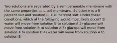 Two solutions are separated by a semipermeable membrane with the same properties as a cell membrane. Solution A is a 5 percent salt and solution B is 10 percent salt. Under these conditions, which of the following would most likely occur? 1) water will move from solution B to solution A 2) glucose will move from solution B to solution A 3) glucose will move from solution A to solution B 4) water will move from solution A to solution B