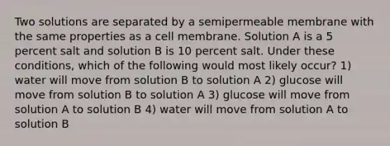 Two solutions are separated by a semipermeable membrane with the same properties as a cell membrane. Solution A is a 5 percent salt and solution B is 10 percent salt. Under these conditions, which of the following would most likely occur? 1) water will move from solution B to solution A 2) glucose will move from solution B to solution A 3) glucose will move from solution A to solution B 4) water will move from solution A to solution B