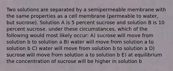 Two solutions are separated by a semipermeable membrane with the same properties as a cell membrane (permeable to water, but sucrose). Solution A is 5 percent sucrose and solution B is 10 percent sucrose. under these circumstances, which of the following would most likely occur: A) sucrose will move from solution b to solution a B) water will move from solution a to solution b C) water will move from solution b to solution a D) sucrose will move from solution a to solution b E) at equilibrium the concentration of sucrose will be higher in solution b