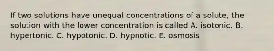 If two solutions have unequal concentrations of a solute, the solution with the lower concentration is called A. isotonic. B. hypertonic. C. hypotonic. D. hypnotic. E. osmosis