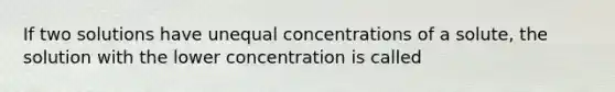 If two solutions have unequal concentrations of a solute, the solution with the lower concentration is called