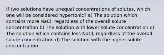 If two solutions have unequal concentrations of solutes, which one will be considered hypertonic? a) The solution which contains more NaCl, regardless of the overall solute concentration b) The solution with lower solute concentration c) The solution which contains less NaCl, regardless of the overall solute concentration d) The solution with the higher solute concentration