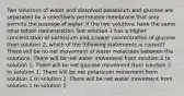 Two solutions of water and dissolved potassium and glucose are separated by a selectively permeable membrane that only permits the passage of water. If the two solutions have the same total solute concentration, but solution 1 has a higher concentration of potassium and a lower concentration of glucose than solution 2, which of the following statements is correct? There will be no net movement of water molecules between the solutions. There will be net water movement from solution 2 to solution 1. There will be net glucose movement from solution 2 to solution 1. There will be net potassium movement from solution 1 to solution 2. There will be net water movement from solution 1 to solution 2.