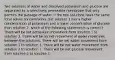 Two solutions of water and dissolved potassium and glucose are separated by a selectively permeable membrane that only permits the passage of water. If the two solutions have the same total solute concentration, but solution 1 has a higher concentration of potassium and a lower concentration of glucose than solution 2, which of the following statements is correct? There will be net potassium movement from solution 1 to solution 2. There will be no net movement of water molecules between the solutions. There will be net water movement from solution 1 to solution 2. There will be net water movement from solution 2 to solution 1. There will be net glucose movement from solution 2 to solution 1.