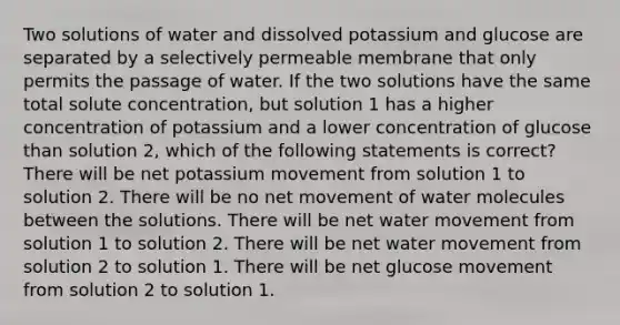 Two solutions of water and dissolved potassium and glucose are separated by a selectively permeable membrane that only permits the passage of water. If the two solutions have the same total solute concentration, but solution 1 has a higher concentration of potassium and a lower concentration of glucose than solution 2, which of the following statements is correct? There will be net potassium movement from solution 1 to solution 2. There will be no net movement of water molecules between the solutions. There will be net water movement from solution 1 to solution 2. There will be net water movement from solution 2 to solution 1. There will be net glucose movement from solution 2 to solution 1.