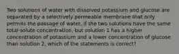 Two solutions of water with dissolved potassium and glucose are separated by a selectively permeable membrane that only permits the passage of water. If the two solutions have the same total solute concentration, but solution 1 has a higher concentration of potassium and a lower concentration of glucose than solution 2, which of the statements is correct?