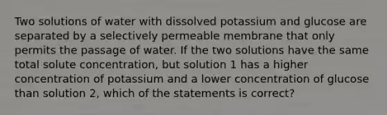 Two solutions of water with dissolved potassium and glucose are separated by a selectively permeable membrane that only permits the passage of water. If the two solutions have the same total solute concentration, but solution 1 has a higher concentration of potassium and a lower concentration of glucose than solution 2, which of the statements is correct?