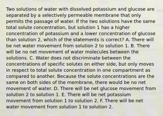 Two solutions of water with dissolved potassium and glucose are separated by a selectively permeable membrane that only permits the passage of water. If the two solutions have the same total solute concentration, but solution 1 has a higher concentration of potassium and a lower concentration of glucose than solution 2, which of the statements is correct? A. There will be net water movement from solution 2 to solution 1. B. There will be no net movement of water molecules between the solutions. C. Water does not discriminate between the concentrations of specific solutes on either side, but only moves in respect to total solute concentration in one compartment as compared to another. Because the solute concentrations are the same on both sides of the membrane, there would be no net movement of water. D. There will be net glucose movement from solution 2 to solution 1. E. There will be net potassium movement from solution 1 to solution 2. F. There will be net water movement from solution 1 to solution 2.