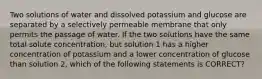 Two solutions of water and dissolved potassium and glucose are separated by a selectively permeable membrane that only permits the passage of water. If the two solutions have the same total solute concentration, but solution 1 has a higher concentration of potassium and a lower concentration of glucose than solution 2, which of the following statements is CORRECT?