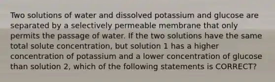 Two solutions of water and dissolved potassium and glucose are separated by a selectively permeable membrane that only permits the passage of water. If the two solutions have the same total solute concentration, but solution 1 has a higher concentration of potassium and a lower concentration of glucose than solution 2, which of the following statements is CORRECT?