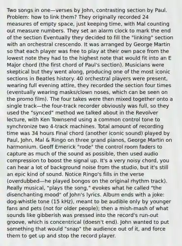 Two songs in one—verses by John, contrasting section by Paul. Problem: how to link them? They originally recorded 24 measures of empty space, just keeping time, with Mal counting out measure numbers. They set an alarm clock to mark the end of the section Eventually they decided to fill the "linking" section with an orchestral crescendo. It was arranged by George Martin so that each player was free to play at their own pace from the lowest note they had to the highest note that would fit into an E Major chord (the first chord of Paul's section). Musicians were skeptical but they went along, producing one of the most iconic sections in Beatles history. 40 orchestral players were present, wearing full evening attire, they recorded the section four times (eventually wearing masks/clown noses, which can be seen on the promo film). The four takes were then mixed together onto a single track—the four-track recorder obviously was full, so they used the "synced" method we talked about in the Revolver lecture, with Ken Townsend using a common control tone to synchronize two 4-track machines. Total amount of recording time was 34 hours Final chord (another iconic sound) played by Paul, John, Mal & Ringo on three grand pianos, George Martin on harmonium. Geoff Emerick "rode" the control room faders to capture as much of the sound as possible, then used audio compression to boost the signal up. It's a very noisy chord, you can hear a lot of background noise from the studio, but it's still an epic kind of sound. Notice Ringo's fills in the verse (overdubbed—he played bongos on the original rhythm track). Really musical, "plays the song," evokes what he called "the disenchanting mood" of John's lyrics. Album ends with a joke: dog-whistle tone (15 kHz), meant to be audible only by younger fans and pets (not for older people); then a mish-mash of what sounds like gibberish was pressed into the record's run-out groove, which is concentrical (doesn't end). John wanted to put something that would "snap" the audience out of it, and force them to get up and stop the record player.