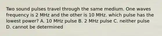 Two sound pulses travel through the same medium. One waves frequency is 2 MHz and the other is 10 MHz. which pulse has the lowest power? A. 10 MHz pulse B. 2 MHz pulse C. neither pulse D. cannot be determined