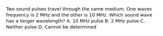 Two sound pulses travel through the same medium. One waves frequency is 2 MHz and the other is 10 MHz. Which sound wave has a longer wavelength? A. 10 MHz pulse B. 2 MHz pulse C. Neither pulse D. Cannot be determined