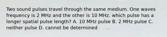 Two sound pulses travel through the same medium. One waves frequency is 2 MHz and the other is 10 MHz. which pulse has a longer spatial pulse length? A. 10 MHz pulse B. 2 MHz pulse C. neither pulse D. cannot be determined