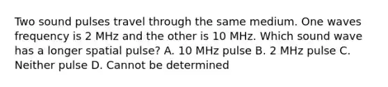 Two sound pulses travel through the same medium. One waves frequency is 2 MHz and the other is 10 MHz. Which sound wave has a longer spatial pulse? A. 10 MHz pulse B. 2 MHz pulse C. Neither pulse D. Cannot be determined