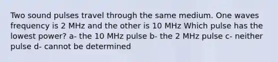 Two sound pulses travel through the same medium. One waves frequency is 2 MHz and the other is 10 MHz Which pulse has the lowest power? a- the 10 MHz pulse b- the 2 MHz pulse c- neither pulse d- cannot be determined