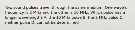 Two sound pulses travel through the same medium. One wave's frequency is 2 MHz and the other is 10 MHz. Which pulse has a longer wavelength? A. the 10 MHz pulse B. the 2 MHz pulse C. neither pulse D. cannot be determined